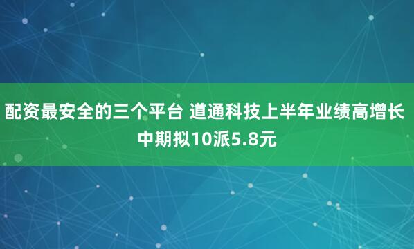 配资最安全的三个平台 道通科技上半年业绩高增长 中期拟10派5.8元