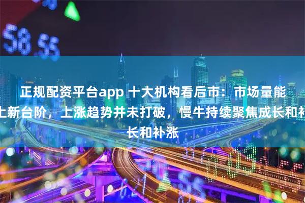 正规配资平台app 十大机构看后市：市场量能迈上新台阶，上涨趋势并未打破，慢牛持续聚焦成长和补涨
