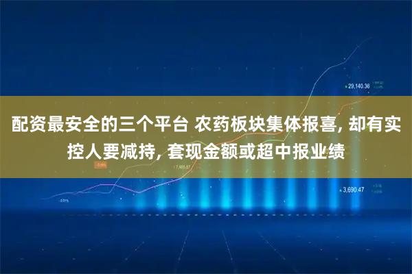 配资最安全的三个平台 农药板块集体报喜, 却有实控人要减持, 套现金额或超中报业绩