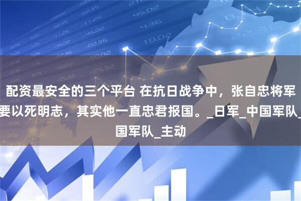 配资最安全的三个平台 在抗日战争中，张自忠将军为何要以死明志，其实他一直忠君报国。_日军_中国军队_主动