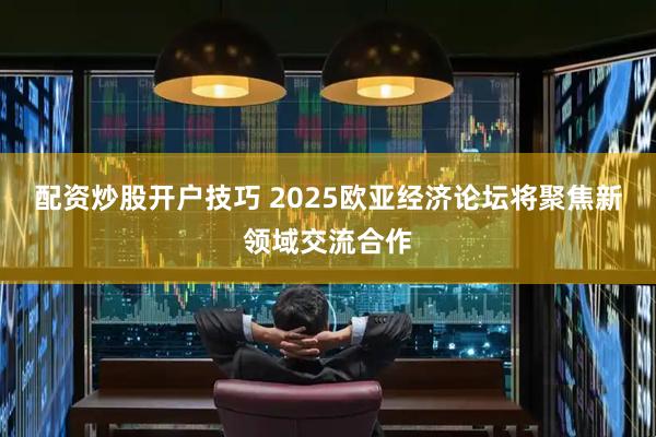 配资炒股开户技巧 2025欧亚经济论坛将聚焦新领域交流合作