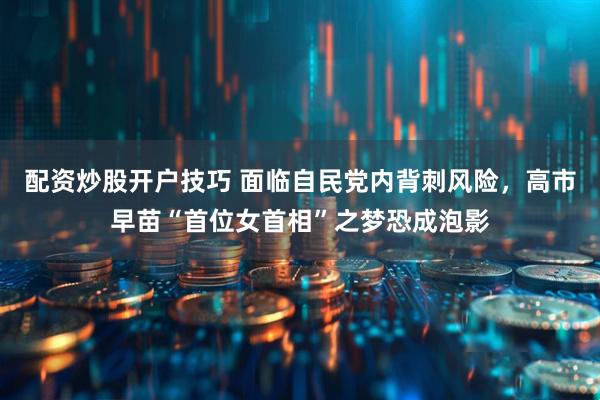 配资炒股开户技巧 面临自民党内背刺风险，高市早苗“首位女首相”之梦恐成泡影