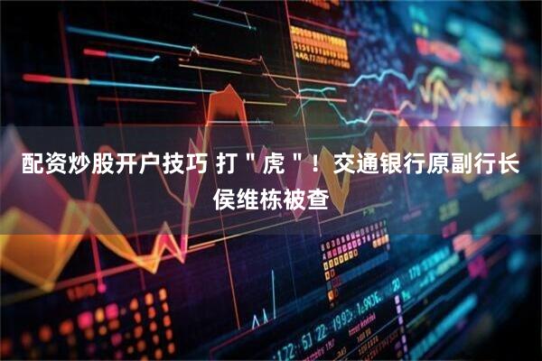 配资炒股开户技巧 打＂虎＂！交通银行原副行长侯维栋被查