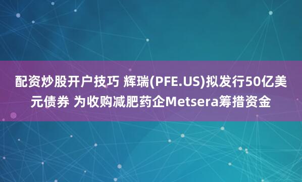 配资炒股开户技巧 辉瑞(PFE.US)拟发行50亿美元债券 为收购减肥药企Metsera筹措资金