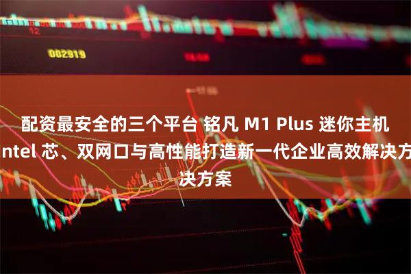 配资最安全的三个平台 铭凡 M1 Plus 迷你主机：Intel 芯、双网口与高性能打造新一代企业高效解决方案