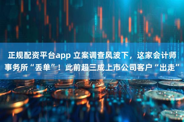 正规配资平台app 立案调查风波下，这家会计师事务所“丢单”！此前超三成上市公司客户“出走”