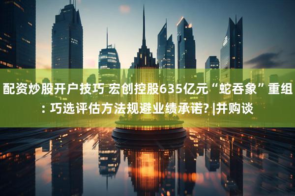配资炒股开户技巧 宏创控股635亿元“蛇吞象”重组: 巧选评估方法规避业绩承诺? |并购谈