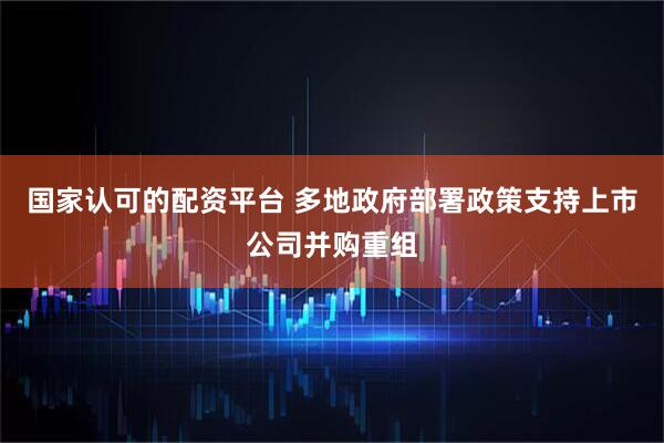 国家认可的配资平台 多地政府部署政策支持上市公司并购重组