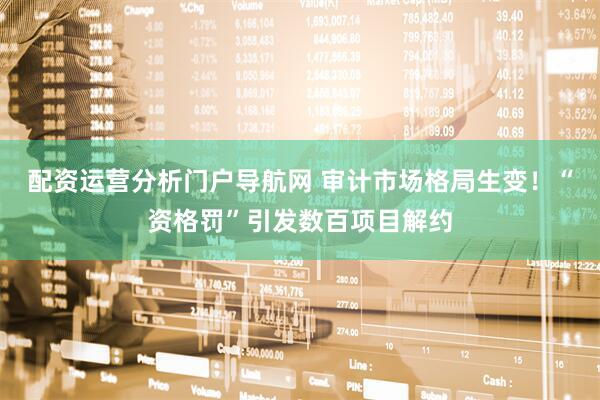 配资运营分析门户导航网 审计市场格局生变！“资格罚”引发数百项目解约