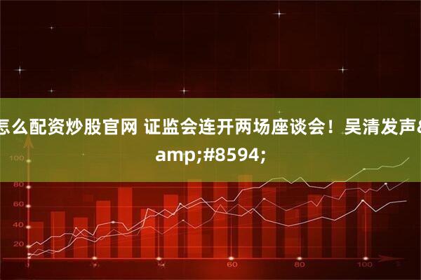 怎么配资炒股官网 证监会连开两场座谈会！吴清发声&#8594;