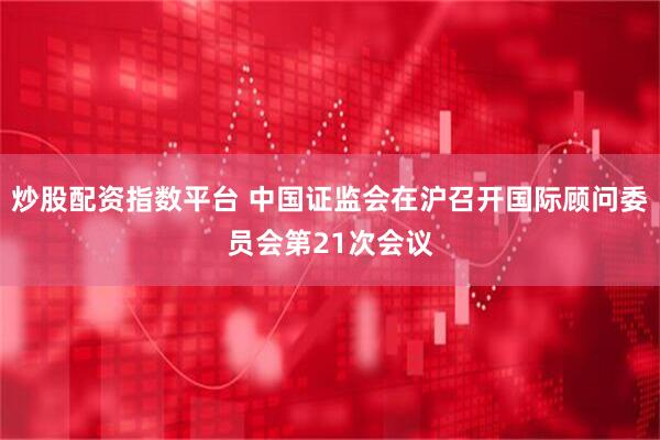 炒股配资指数平台 中国证监会在沪召开国际顾问委员会第21次会议