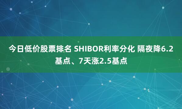 今日低价股票排名 SHIBOR利率分化 隔夜降6.2基点、7天涨2.5基点
