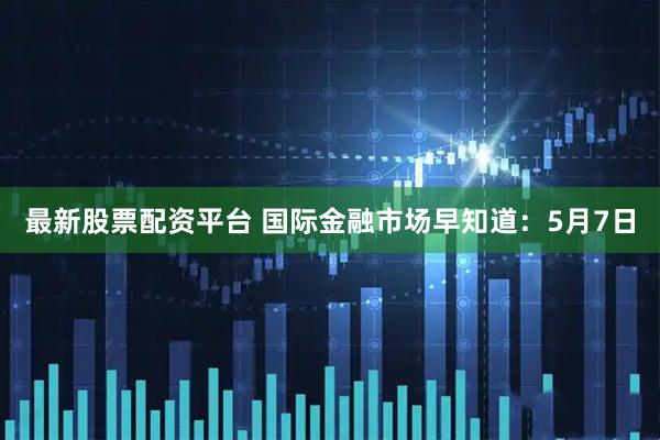 最新股票配资平台 国际金融市场早知道：5月7日