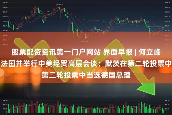 股票配资资讯第一门户网站 界面早报 | 何立峰将访问瑞士、法国并举行中美经贸高层会谈；默茨在第二轮投票中当选德国总理