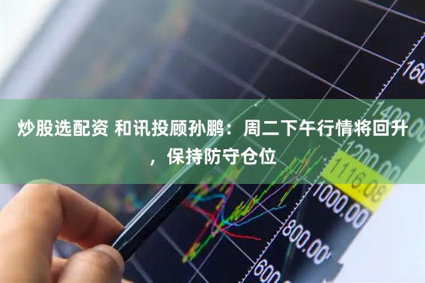 炒股选配资 和讯投顾孙鹏：周二下午行情将回升，保持防守仓位