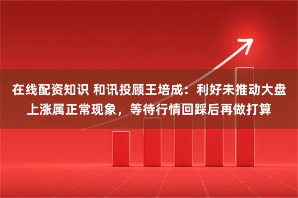 在线配资知识 和讯投顾王培成：利好未推动大盘上涨属正常现象，等待行情回踩后再做打算