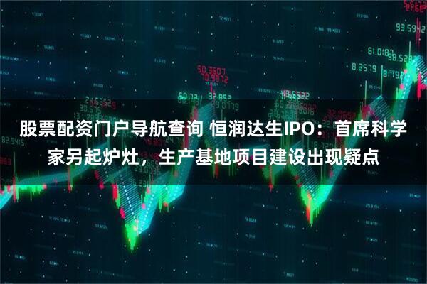 股票配资门户导航查询 恒润达生IPO：首席科学家另起炉灶，生产基地项目建设出现疑点