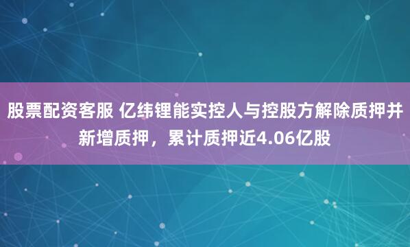 股票配资客服 亿纬锂能实控人与控股方解除质押并新增质押，累计质押近4.06亿股