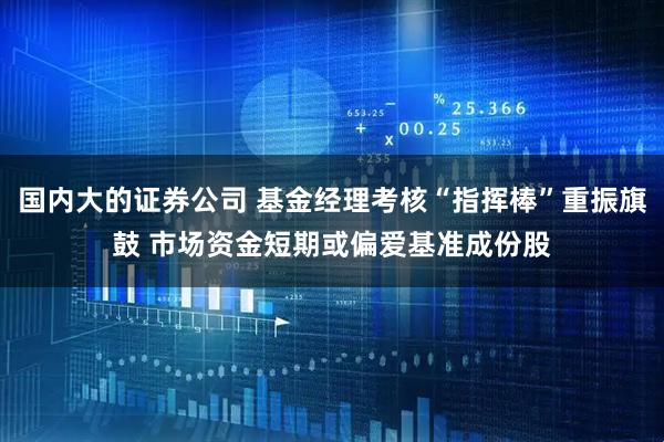 国内大的证券公司 基金经理考核“指挥棒”重振旗鼓 市场资金短期或偏爱基准成份股