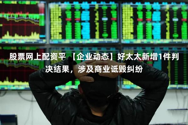 股票网上配资平 【企业动态】好太太新增1件判决结果，涉及商业诋毁纠纷