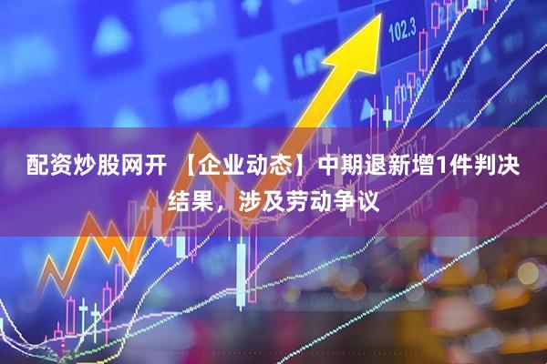 配资炒股网开 【企业动态】中期退新增1件判决结果，涉及劳动争议