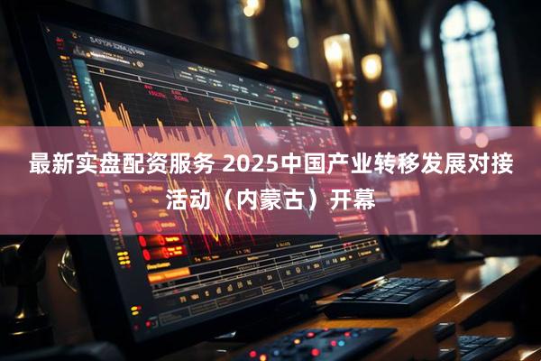 最新实盘配资服务 2025中国产业转移发展对接活动（内蒙古）开幕