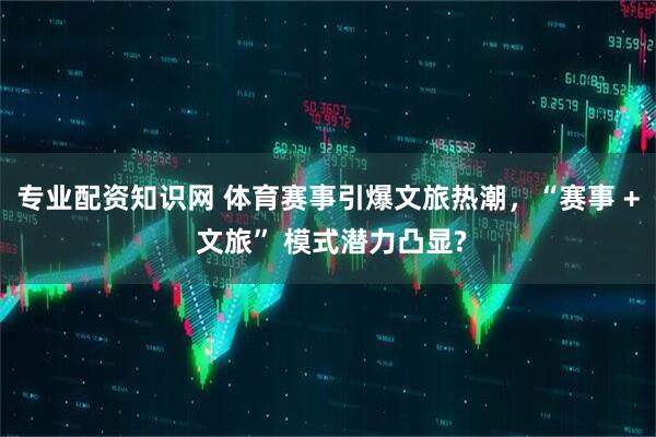 专业配资知识网 体育赛事引爆文旅热潮，“赛事 + 文旅” 模式潜力凸显?
