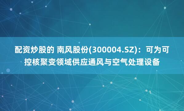 配资炒股的 南风股份(300004.SZ)：可为可控核聚变领域供应通风与空气处理设备