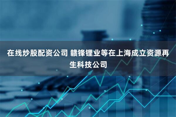在线炒股配资公司 赣锋锂业等在上海成立资源再生科技公司