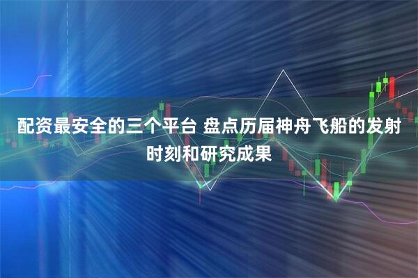 配资最安全的三个平台 盘点历届神舟飞船的发射时刻和研究成果