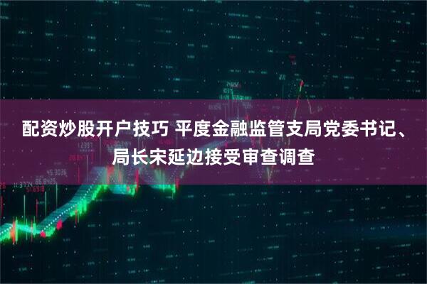配资炒股开户技巧 平度金融监管支局党委书记、局长宋延边接受审查调查