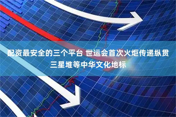 配资最安全的三个平台 世运会首次火炬传递纵贯三星堆等中华文化地标
