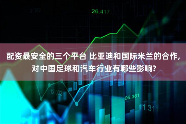 配资最安全的三个平台 比亚迪和国际米兰的合作, 对中国足球和汽车行业有哪些影响?
