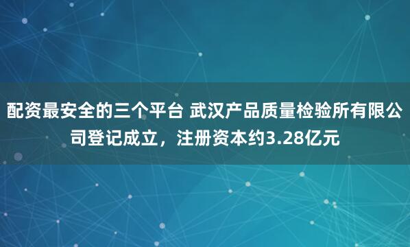 配资最安全的三个平台 武汉产品质量检验所有限公司登记成立，注册资本约3.28亿元