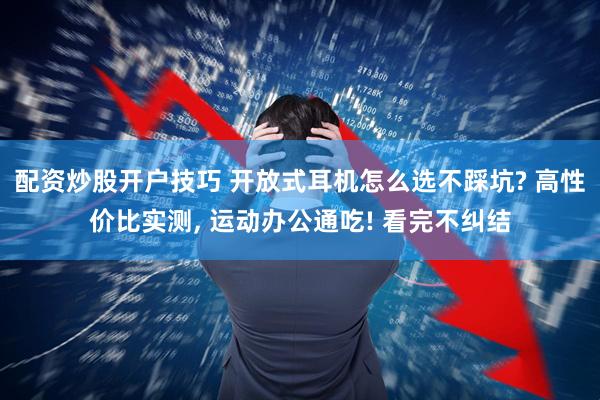 配资炒股开户技巧 开放式耳机怎么选不踩坑? 高性价比实测, 运动办公通吃! 看完不纠结