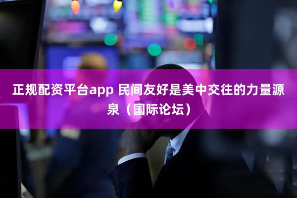正规配资平台app 民间友好是美中交往的力量源泉（国际论坛）