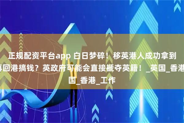 正规配资平台app 白日梦碎！移英港人成功拿到英籍再回港搞钱？英政府可能会直接褫夺英籍！_英国_香港_工作