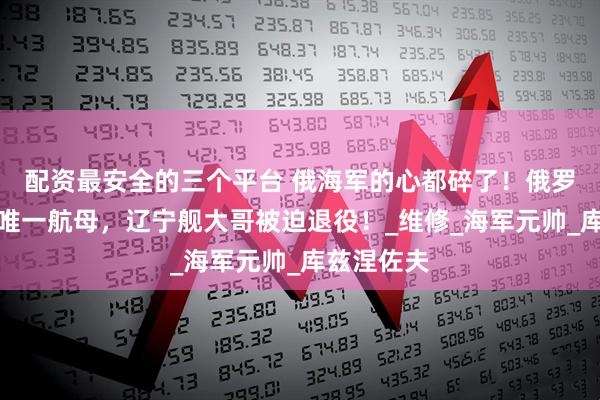 配资最安全的三个平台 俄海军的心都碎了！俄罗斯要放弃唯一航母，辽宁舰大哥被迫退役！_维修_海军元帅_库兹涅佐夫
