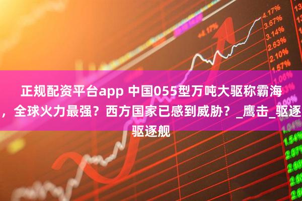 正规配资平台app 中国055型万吨大驱称霸海洋，全球火力最强？西方国家已感到威胁？_鹰击_驱逐舰
