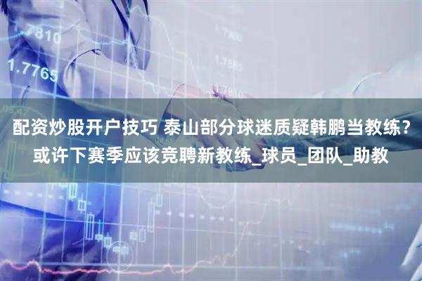 配资炒股开户技巧 泰山部分球迷质疑韩鹏当教练？或许下赛季应该竞聘新教练_球员_团队_助教
