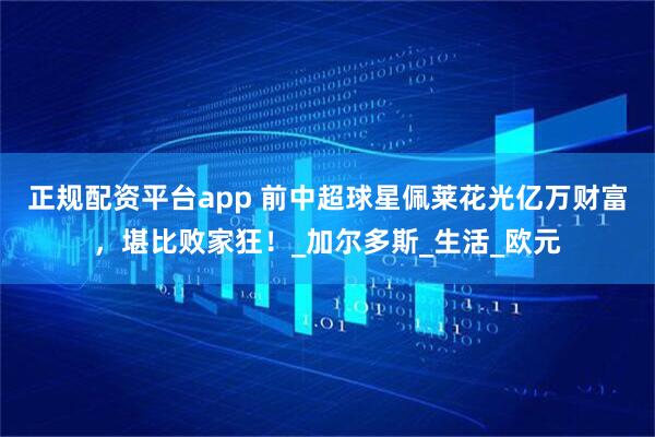 正规配资平台app 前中超球星佩莱花光亿万财富，堪比败家狂！_加尔多斯_生活_欧元