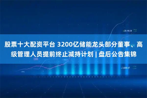 股票十大配资平台 3200亿储能龙头部分董事、高级管理人员提前终止减持计划 | 盘后公告集锦