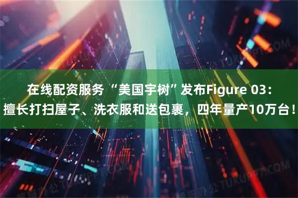 在线配资服务 “美国宇树”发布Figure 03：擅长打扫屋子、洗衣服和送包裹，四年量产10万台！
