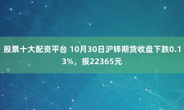 股票十大配资平台 10月30日沪锌期货收盘下跌0.13%，报22365元