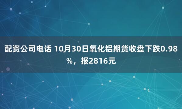 配资公司电话 10月30日氧化铝期货收盘下跌0.98%，报2816元