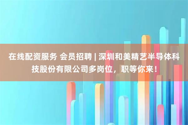 在线配资服务 会员招聘 | 深圳和美精艺半导体科技股份有限公司多岗位，职等你来！